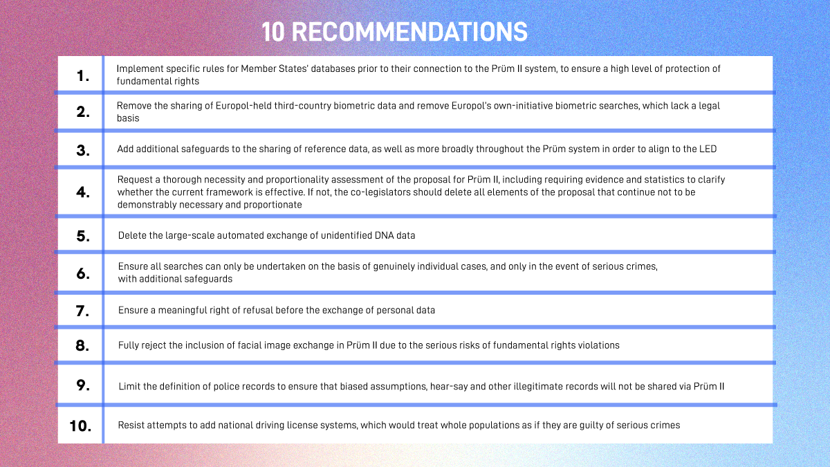 1. Implement specific rules for Member States’ police databases prior to their connection to the Prüm II system, to ensure a high level of protection of fundamental rights (Section 1); 2. Remove the sharing of Europol-held third-country biometric data and remove Europol’s own-initiative biometric searches, which lack a legal basis (Section 1); 3. Add additional safeguards to the sharing of reference data, as well as more broadly throughout the Prüm system in order to align to the LED (Sections 1